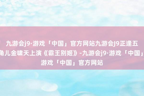 九游会j9·游戏「中国」官方网站九游会J9正逢五庆班携名角儿金啸天上演《霸王别姬》-九游会j9·游戏「中国」官方网站