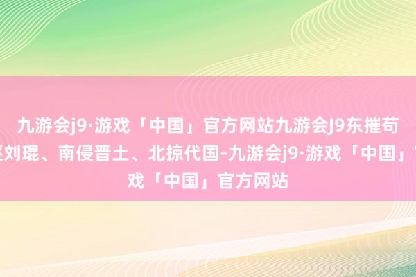 九游会j9·游戏「中国」官方网站九游会J9东摧苟晞、西逐刘琨、南侵晋土、北掠代国-九游会j9·游戏「中国」官方网站