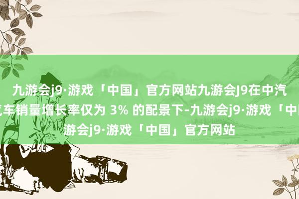 九游会j9·游戏「中国」官方网站九游会J9在中汽协瞻望中国汽车销量增长率仅为 3% 的配景下-九游会j9·游戏「中国」官方网站