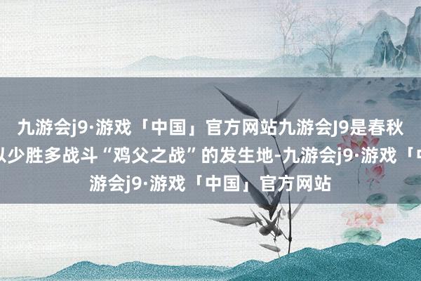 九游会j9·游戏「中国」官方网站九游会J9是春秋战国技术十大以少胜多战斗“鸡父之战”的发生地-九游会j9·游戏「中国」官方网站