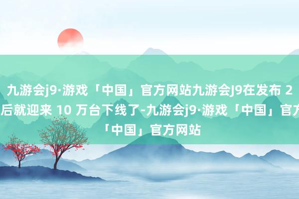 九游会j9·游戏「中国」官方网站九游会J9在发布 230 天后就迎来 10 万台下线了-九游会j9·游戏「中国」官方网站