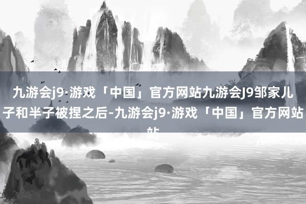 九游会j9·游戏「中国」官方网站九游会J9邹家儿子和半子被捏之后-九游会j9·游戏「中国」官方网站