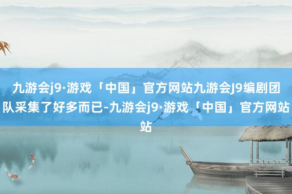 九游会j9·游戏「中国」官方网站九游会J9编剧团队采集了好多而已-九游会j9·游戏「中国」官方网站