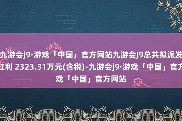 九游会j9·游戏「中国」官方网站九游会J9总共拟派发现款红利 2323.31万元(含税)-九游会j9·游戏「中国」官方网站