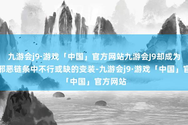 九游会j9·游戏「中国」官方网站九游会J9却成为了这条邪恶链条中不行或缺的变装-九游会j9·游戏「中国」官方网站