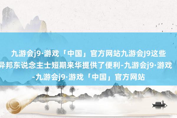 九游会j9·游戏「中国」官方网站九游会J9这些优化秩序不仅为异邦东说念主士短期来华提供了便利-九游会j9·游戏「中国」官方网站