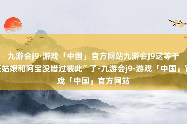 九游会j9·游戏「中国」官方网站九游会J9这等于明说“汪姑娘和阿宝没错过彼此”了-九游会j9·游戏「中国」官方网站