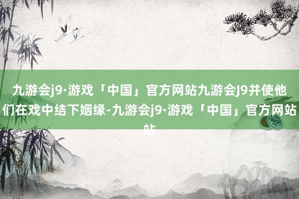 九游会j9·游戏「中国」官方网站九游会J9并使他们在戏中结下姻缘-九游会j9·游戏「中国」官方网站