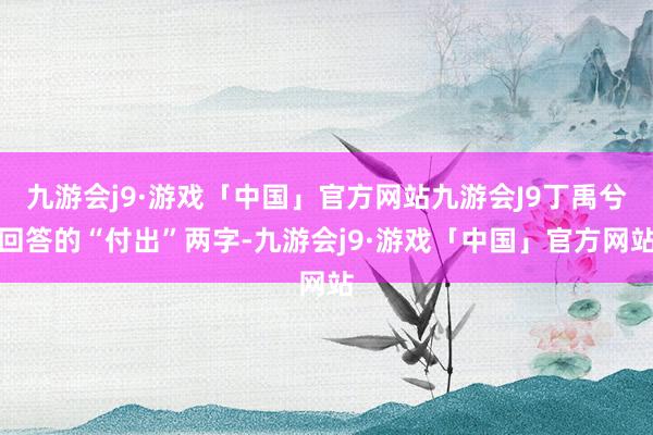 九游会j9·游戏「中国」官方网站九游会J9丁禹兮回答的“付出”两字-九游会j9·游戏「中国」官方网站