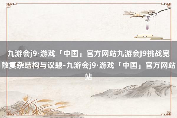 九游会j9·游戏「中国」官方网站九游会J9挑战宽敞复杂结构与议题-九游会j9·游戏「中国」官方网站