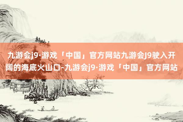 九游会j9·游戏「中国」官方网站九游会J9驶入开阔的海底火山口-九游会j9·游戏「中国」官方网站