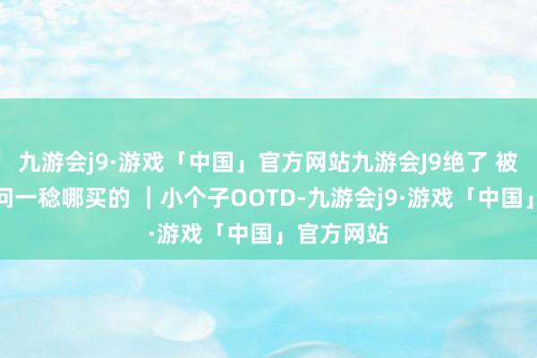 九游会j9·游戏「中国」官方网站九游会J9绝了 被共事追着问一稔哪买的 ｜小个子OOTD-九游会j9·游戏「中国」官方网站