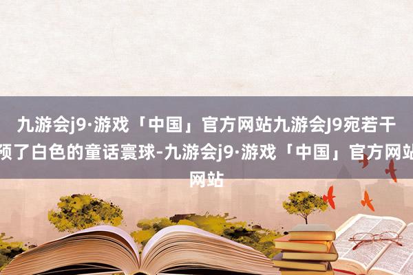 九游会j9·游戏「中国」官方网站九游会J9宛若干预了白色的童话寰球-九游会j9·游戏「中国」官方网站