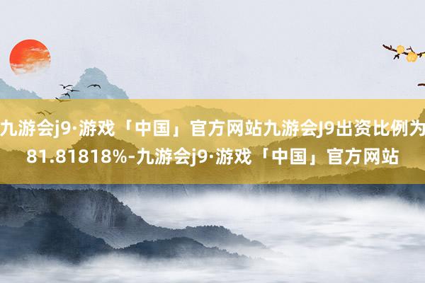 九游会j9·游戏「中国」官方网站九游会J9出资比例为81.81818%-九游会j9·游戏「中国」官方网站