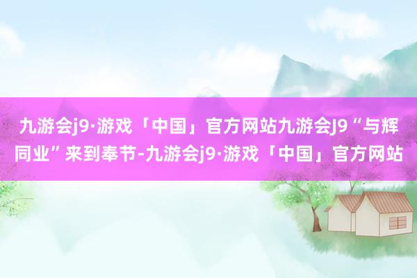 九游会j9·游戏「中国」官方网站九游会J9“与辉同业”来到奉节-九游会j9·游戏「中国」官方网站