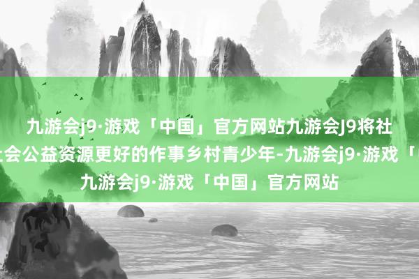 九游会j9·游戏「中国」官方网站九游会J9将社会组织聚积的社会公益资源更好的作事乡村青少年-九游会j9·游戏「中国」官方网站