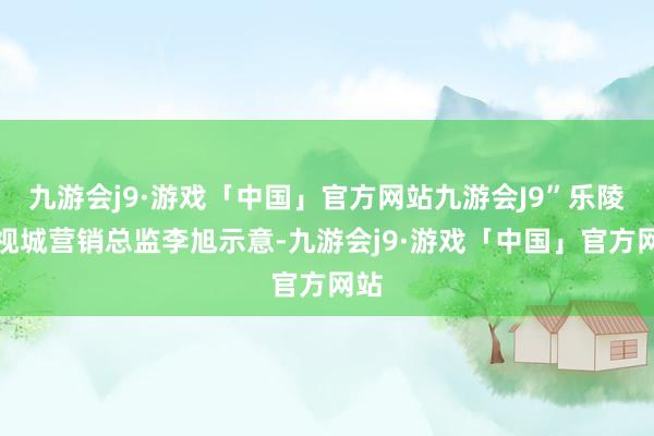 九游会j9·游戏「中国」官方网站九游会J9”乐陵影视城营销总监李旭示意-九游会j9·游戏「中国」官方网站