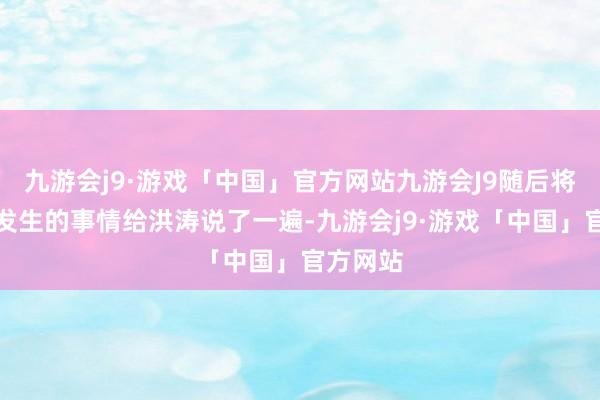 九游会j9·游戏「中国」官方网站九游会J9随后将昨晚上发生的事情给洪涛说了一遍-九游会j9·游戏「中国」官方网站