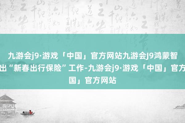 九游会j9·游戏「中国」官方网站九游会J9鸿蒙智行推出“新春出行保险”工作-九游会j9·游戏「中国」官方网站