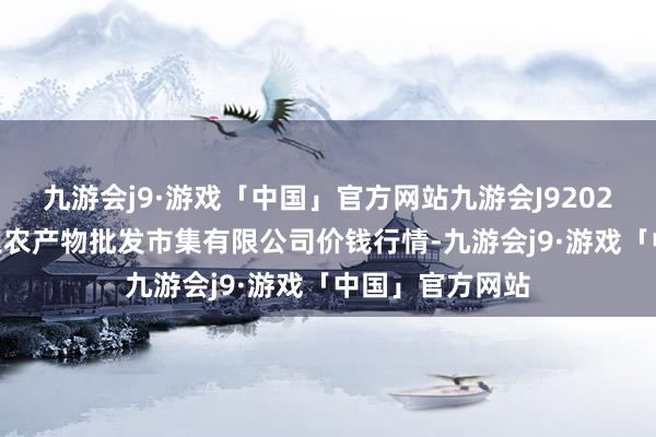 九游会j9·游戏「中国」官方网站九游会J92025年1月7日阳泉农产物批发市集有限公司价钱行情-九游会j9·游戏「中国」官方网站