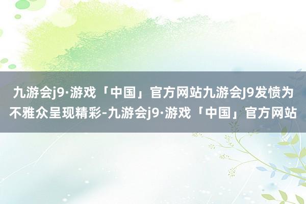 九游会j9·游戏「中国」官方网站九游会J9发愤为不雅众呈现精彩-九游会j9·游戏「中国」官方网站