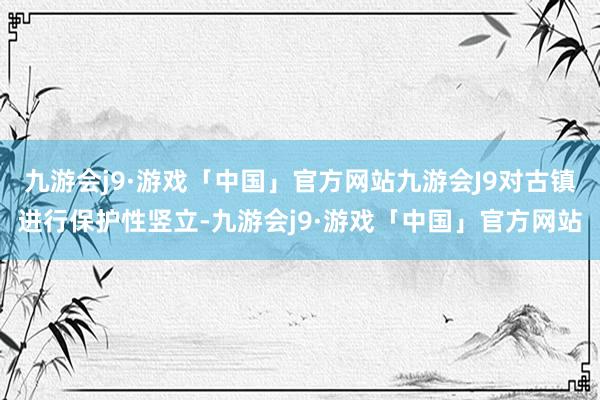 九游会j9·游戏「中国」官方网站九游会J9对古镇进行保护性竖立-九游会j9·游戏「中国」官方网站