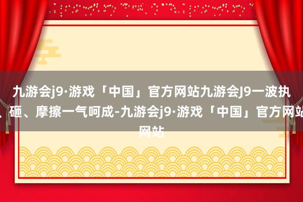 九游会j9·游戏「中国」官方网站九游会J9一波执、砸、摩擦一气呵成-九游会j9·游戏「中国」官方网站