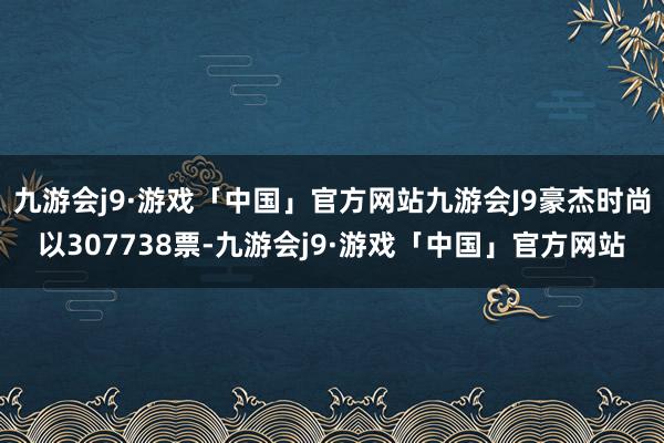 九游会j9·游戏「中国」官方网站九游会J9豪杰时尚以307738票-九游会j9·游戏「中国」官方网站