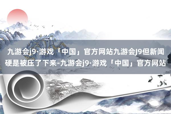 九游会j9·游戏「中国」官方网站九游会J9但新闻硬是被压了下来-九游会j9·游戏「中国」官方网站