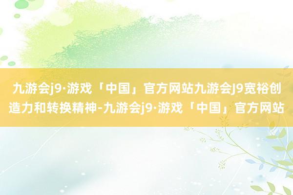 九游会j9·游戏「中国」官方网站九游会J9宽裕创造力和转换精神-九游会j9·游戏「中国」官方网站