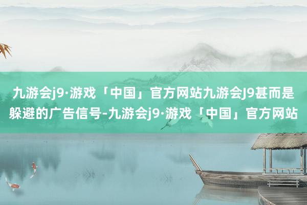 九游会j9·游戏「中国」官方网站九游会J9甚而是躲避的广告信号-九游会j9·游戏「中国」官方网站