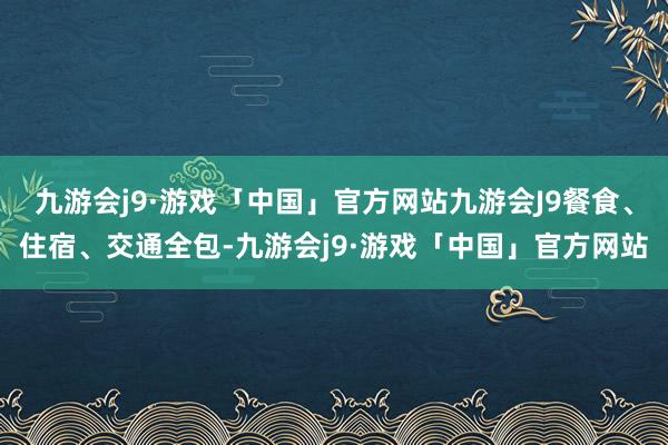 九游会j9·游戏「中国」官方网站九游会J9餐食、住宿、交通全包-九游会j9·游戏「中国」官方网站