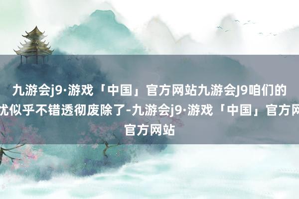 九游会j9·游戏「中国」官方网站九游会J9咱们的担忧似乎不错透彻废除了-九游会j9·游戏「中国」官方网站