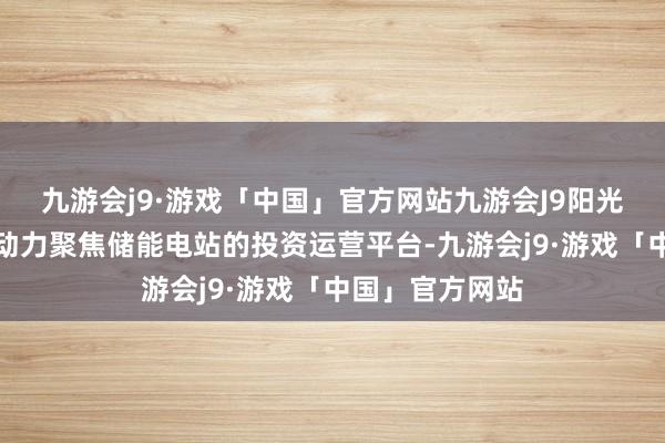 九游会j9·游戏「中国」官方网站九游会J9阳光优储是阳光新动力聚焦储能电站的投资运营平台-九游会j9·游戏「中国」官方网站