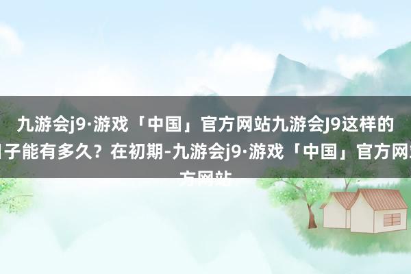 九游会j9·游戏「中国」官方网站九游会J9这样的日子能有多久？在初期-九游会j9·游戏「中国」官方网站