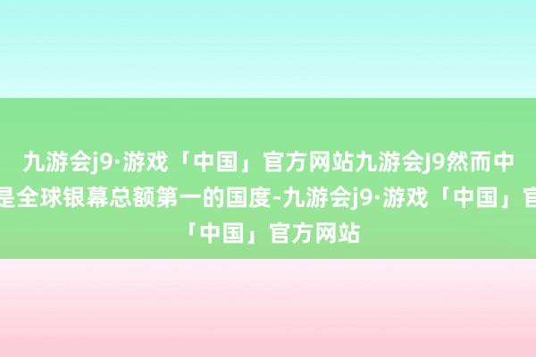 九游会j9·游戏「中国」官方网站九游会J9然而中国依旧是全球银幕总额第一的国度-九游会j9·游戏「中国」官方网站