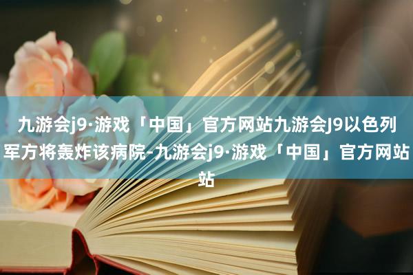 九游会j9·游戏「中国」官方网站九游会J9以色列军方将轰炸该病院-九游会j9·游戏「中国」官方网站