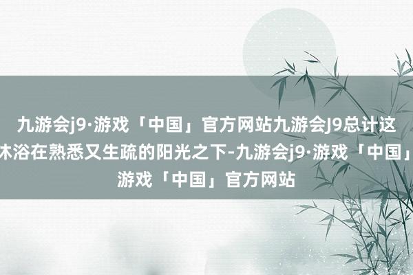 九游会j9·游戏「中国」官方网站九游会J9总计这个词体魄沐浴在熟悉又生疏的阳光之下-九游会j9·游戏「中国」官方网站