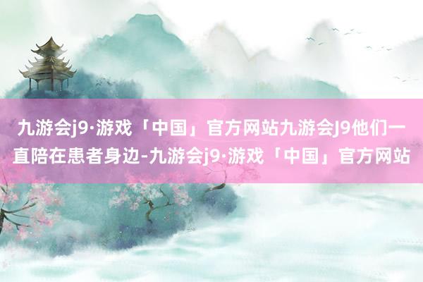 九游会j9·游戏「中国」官方网站九游会J9他们一直陪在患者身边-九游会j9·游戏「中国」官方网站