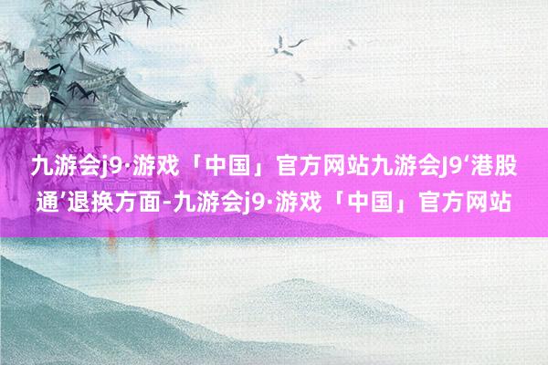 九游会j9·游戏「中国」官方网站九游会J9　　‘港股通’退换方面-九游会j9·游戏「中国」官方网站