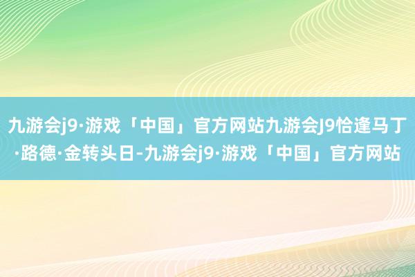 九游会j9·游戏「中国」官方网站九游会J9恰逢马丁·路德·金转头日-九游会j9·游戏「中国」官方网站