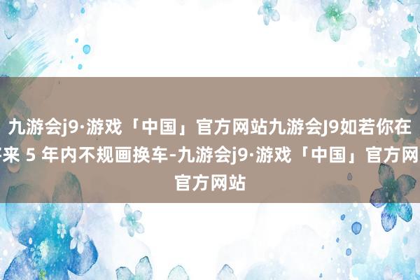 九游会j9·游戏「中国」官方网站九游会J9如若你在将来 5 年内不规画换车-九游会j9·游戏「中国」官方网站