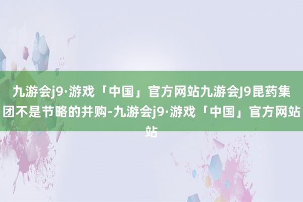 九游会j9·游戏「中国」官方网站九游会J9昆药集团不是节略的并购-九游会j9·游戏「中国」官方网站