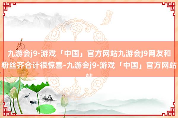 九游会j9·游戏「中国」官方网站九游会J9网友和粉丝齐合计很惊喜-九游会j9·游戏「中国」官方网站