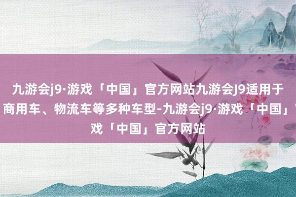 九游会j9·游戏「中国」官方网站九游会J9适用于乘用车、商用车、物流车等多种车型-九游会j9·游戏「中国」官方网站