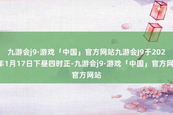 九游会j9·游戏「中国」官方网站九游会J9于2025年1月17日下昼四时正-九游会j9·游戏「中国」官方网站