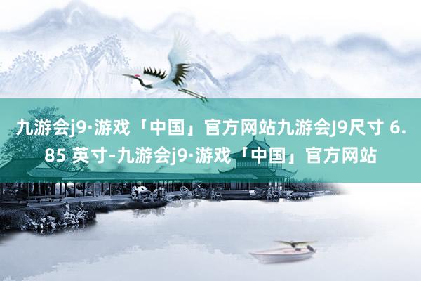 九游会j9·游戏「中国」官方网站九游会J9尺寸 6.85 英寸-九游会j9·游戏「中国」官方网站