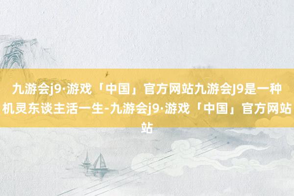 九游会j9·游戏「中国」官方网站九游会J9是一种机灵东谈主活一生-九游会j9·游戏「中国」官方网站