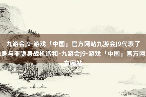 九游会j9·游戏「中国」官方网站九游会J9代表了隐身与非隐身战机谐和-九游会j9·游戏「中国」官方网站