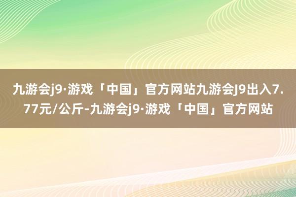 九游会j9·游戏「中国」官方网站九游会J9出入7.77元/公斤-九游会j9·游戏「中国」官方网站